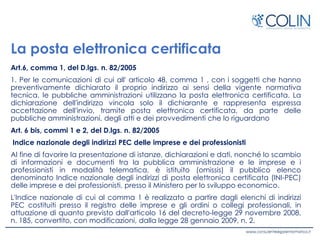 La posta elettronica certificata
Art.6, comma 1, del D.lgs. n. 82/2005
1. Per le comunicazioni di cui all' articolo 48, comma 1 , con i soggetti che hanno
preventivamente dichiarato il proprio indirizzo ai sensi della vigente normativa
tecnica, le pubbliche amministrazioni utilizzano la posta elettronica certificata. La
dichiarazione dell'indirizzo vincola solo il dichiarante e rappresenta espressa
accettazione dell'invio, tramite posta elettronica certificata, da parte delle
pubbliche amministrazioni, degli atti e dei provvedimenti che lo riguardano
Art. 6 bis, commi 1 e 2, del D.lgs. n. 82/2005
Indice nazionale degli indirizzi PEC delle imprese e dei professionisti
Al fine di favorire la presentazione di istanze, dichiarazioni e dati, nonché lo scambio
di informazioni e documenti tra la pubblica amministrazione e le imprese e i
professionisti in modalità telematica, è istituito (omissis) il pubblico elenco
denominato Indice nazionale degli indirizzi di posta elettronica certificata (INI-PEC)
delle imprese e dei professionisti, presso il Ministero per lo sviluppo economico.
L'Indice nazionale di cui al comma 1 è realizzato a partire dagli elenchi di indirizzi
PEC costituiti presso il registro delle imprese e gli ordini o collegi professionali, in
attuazione di quanto previsto dall'articolo 16 del decreto-legge 29 novembre 2008,
n. 185, convertito, con modificazioni, dalla legge 28 gennaio 2009, n. 2.
 