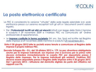 La posta elettronica certificata
La PEC è considerata la versione “virtuale” della sede legale aziendale (cd. sede
elettronica presso cui saranno recapitati tutti gli atti e i documenti aventi valore
legale).
• Per i Professionisti iscritti ad albi ed elenchi istituiti con legge dello Stato il termine
è scaduto il 29 novembre 2009 e l’indirizzo PEC va comunicato all’ Ordine
professionale di appartenenza.
• Le imprese costituite in forma societaria (Srl, snc, Sas, Spa) ed iscritte nel Registro
delle imprese al 29 novembre 2008 il termine è scaduto il 29 novembre 2011.
Entro il 30 giugno 2012 tutte le società erano tenute a comunicare al Registro delle
imprese il proprio indirizzo PEC.
Decreto Sviluppo Bis – D.L. del 18 ottobre 2012 n. 179. La pec diventava obbligatoria
anche per le imprese individuali. «Le imprese che si iscrivono per la prima volta
devono richiedere immediatamente la casella PEC per depositarla presso il
Registro delle Imprese». Per le imprese individuali già esistenti, l'indirizzo PEC
doveva essere depositato presso il Registro delle Imprese entro il 30 giugno 2013.
Dal 1 gennaio 2013 – istituzione del domicilio digitale da parte del cittadino nei
rapporti con PA.
 