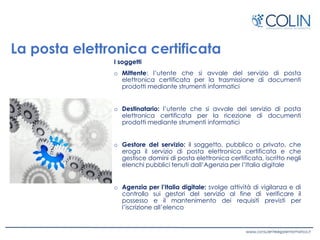 La posta elettronica certificata
I soggetti
o Mittente: l’utente che si avvale del servizio di posta
elettronica certificata per la trasmissione di documenti
prodotti mediante strumenti informatici
o Destinatario: l’utente che si avvale del servizio di posta
elettronica certificata per la ricezione di documenti
prodotti mediante strumenti informatici
o Gestore del servizio: il soggetto, pubblico o privato, che
eroga il servizio di posta elettronica certificata e che
gestisce domini di posta elettronica certificata, iscritto negli
elenchi pubblici tenuti dall’Agenzia per l’Italia digitale
o Agenzia per l’Italia digitale: svolge attività di vigilanza e di
controllo sui gestori del servizio al fine di verificare il
possesso e il mantenimento dei requisiti previsti per
l’iscrizione all’elenco
 