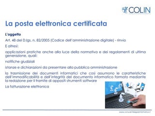La posta elettronica certificata
L’oggetto
Art. 48 del D.lgs. n. 82/2005 (Codice dell’amministrazione digitale) - rinvio
E altresì:
applicazioni pratiche anche alla luce della normativa e dei regolamenti di ultima
generazione, quali:
notifiche giudiziali
istanze e dichiarazioni da presentare alla pubblica amministrazione
la trasmissione dei documenti informatici che così assumono le caratteristiche
dell’immodificabilità e dell’integrità del documento informatico formato mediante
la redazione per il tramite di appositi strumenti software
La fatturazione elettronica
 
