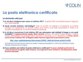 La posta elettronica certificata
Le domande sulla pec
1) A chi devo rivolgermi per avere un indirizzo PEC? Ai gestori PEC accreditati presso l’Agenzia
per l’Italia digitale
2) Quali società rientrano nell’obbligo? Tutte le società di capitali o di persone, le società
semplici, le cooperative, le società estere che hanno una sede secondaria in Italia e le
società in liquidazione. E anche le imprese individuali.
3) A chi devo comunicare il mio indirizzo PEC per adempiere agli obblighi di legge e con quali
modalità? Il rappresentante legale della società (dotato di codice fiscale proprio, codice
fiscale dell’impresa ed indirizzo PEC) nonché in possesso di un dispositivo di firma dovrà
comunicare l’indirizzo PEC al Registro delle Imprese seguendo la procedura online.
http://pec-registroimprese.infocamere.it/DPEC_WAR/do/Home.action?x=XXX
La Camera di Commercio dove ha sede l’impresa prenderà in carico la richiesta inviata
tramite il servizio di cui sopra.
4) Posso adottare più indirizzi di posta elettronica certificata? Sì senza obblighi particolari di
comunicazione al registro delle imprese. Accorgimenti sono richiesti in considerazione delle
funzioni aziendali.
 