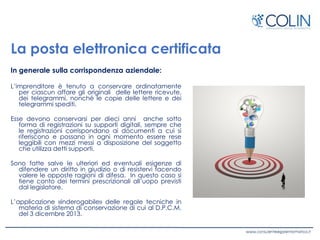 La posta elettronica certificata
In generale sulla corrispondenza aziendale:
L’imprenditore è tenuto a conservare ordinatamente
per ciascun affare gli originali delle lettere ricevute,
dei telegrammi, nonché le copie delle lettere e dei
telegrammi spediti.
Esse devono conservarsi per dieci anni anche sotto
forma di registrazioni su supporti digitali, sempre che
le registrazioni corrispondano ai documenti a cui si
riferiscono e possano in ogni momento essere rese
leggibili con mezzi messi a disposizione del soggetto
che utilizza detti supporti.
Sono fatte salve le ulteriori ed eventuali esigenze di
difendere un diritto in giudizio o di resistervi facendo
valere le opposte ragioni di difesa. In questo caso si
tiene conto dei termini prescrizionali all’uopo previsti
dal legislatore.
L’applicazione «inderogabile» delle regole tecniche in
materia di sistema di conservazione di cui al D.P.C.M.
del 3 dicembre 2013.
 