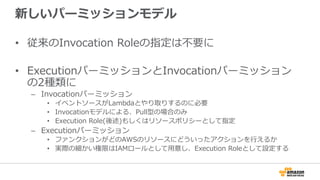 新しいパーミッションモデル
•  従来のInvocation  Roleの指定は不不要に
•  ExecutionパーミッションとInvocationパーミッション
の2種類に
–  Invocationパーミッション
•  イベントソースがLambdaとやり取りするのに必要
•  Invocationモデルによる、Pull型の場合のみ
•  Execution  Role(後述)もしくはリソースポリシーとして指定
–  Executionパーミッション
•  ファンクションがどのAWSのリソースにどういったアクションを⾏行行えるか
•  実際の細かい権限はIAMロールとして⽤用意し、Execution  Roleとして設定する
 