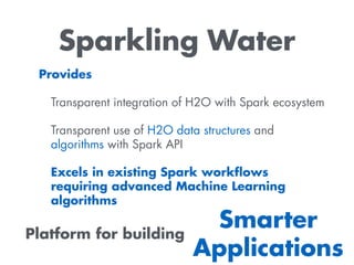 Sparkling Water
Provides
Transparent integration of H2O with Spark ecosystem
Transparent use of H2O data structures and
algorithms with Spark API
Excels in existing Spark workﬂows
requiring advanced Machine Learning
algorithms
Platform for building
Smarter
Applications
 