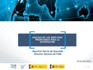 1
ANÁLISIS DE LOS MERCADOS
PRIORITARIOS PARA LA
EXPORTACIÓN
22 de abril 2015
Mauricio García de Quevedo
Director General de FIAB
 