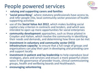 People powered services
• valuing and supporting carers and families
• ‘social prescribing’, where statutory professionals have access to,
and refer people into, local community sector provision of health-
supporting activities
• use of the Social Value Act 2012, which makes building social
capital a key criterion in contracts and tenders, and which was
intended to open up more opportunities for social enterprises
• community development approaches, such as those piloted in
Croydon and Halton, which involve the community in identifying
their needs and demands, and determining how these can be met
• investment in voluntary and community sector (VCS)
infrastructure capacity to ensure that a full range of groups and
organisations can play their part in developing and providing care
and support locally
• investment in patient and lay leadership to help coproduce local
strategies, plans and services and ensure a more powerful citizen
voice in the governance of provider trusts, clinical commissioning
groups, health and wellbeing boards and Healthwatch.
• encouraging volunteering
 