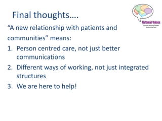 Final thoughts….
“A new relationship with patients and
communities” means:
1. Person centred care, not just better
communications
2. Different ways of working, not just integrated
structures
3. We are here to help!
 