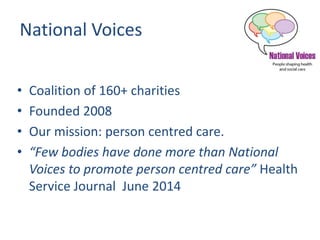 National Voices
• Coalition of 160+ charities
• Founded 2008
• Our mission: person centred care.
• “Few bodies have done more than National
Voices to promote person centred care” Health
Service Journal June 2014
 