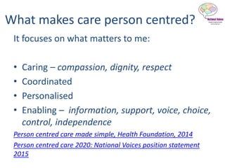 What makes care person centred?
It focuses on what matters to me:
• Caring – compassion, dignity, respect
• Coordinated
• Personalised
• Enabling – information, support, voice, choice,
control, independence
Person centred care made simple, Health Foundation, 2014
Person centred care 2020: National Voices position statement
2015
 