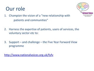 Our role
1. Champion the vision of a “new relationship with
patients and communities”
2. Harness the expertise of patients, users of services, the
voluntary sector etc to:
3. Support – and challenge – the Five Year Forward View
programme
http://www.nationalvoices.org.uk/fyfv
 