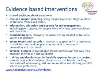 Evidence based interventions
• shared decisions about treatments,
• care and support planning, using the principles and stages outlined
by National Voices and others.
• information, education and support for self-management,
including peer support, for people living with long term conditions
and disabilities
• coordinating care, following the narratives co-created by National
Voices and partners
• access to personal records – proven to support self management,
shared decisions and people’s commitment to courses of
prevention and treatment
• personal budgets to give people greater control over the way they
maintain their health and wellbeing
• training and development in the skills required for person centred
care for large cohorts of practitioners – such as health coaching,
motivational interviewing, risk communication and eliciting people’s
values and preferences
www.nationalvoices.org.uk/evidence
 
