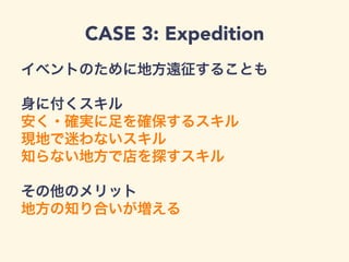 CASE 3: Expedition
イベントのために地方遠征することも
身に付くスキル
安く・確実に足を確保するスキル
現地で迷わないスキル
知らない地方で店を探すスキル
その他のメリット
地方の知り合いが増える
 