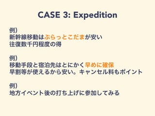 CASE 3: Expedition
例）
新幹線移動はぷらっとこだまが安い
往復数千円程度の得
例）
移動手段と宿泊先はとにかく早めに確保
早割等が使えるから安い。キャンセル料もポイント
例）
地方イベント後の打ち上げに参加してみる
 
