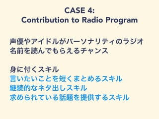 CASE 4:
Contribution to Radio Program
声優やアイドルがパーソナリティのラジオ
名前を読んでもらえるチャンス
身に付くスキル
言いたいことを短くまとめるスキル
継続的なネタ出しスキル
求められている話題を提供するスキル
 