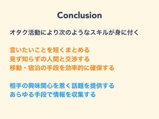 Conclusion
オタク活動により次のようなスキルが身に付く
言いたいことを短くまとめる
見ず知らずの人間と交渉する
移動・宿泊の手段を効率的に確保する
相手の興味関心を惹く話題を提供する
あらゆる手段で情報を収集する
 