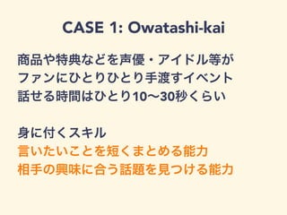 CASE 1: Owatashi-kai
商品や特典などを声優・アイドル等が
ファンにひとりひとり手渡すイベント
話せる時間はひとり10∼30秒くらい
身に付くスキル
言いたいことを短くまとめる能力
相手の興味に合う話題を見つける能力
 