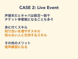 CASE 2: Live Event
声優系だとキャパは数百∼数千
チケット争奪戦になることも多々
身に付くスキル
知り合いを増やすスキル
知らない人と交渉するスキル
その他のメリット
発声練習になる
 