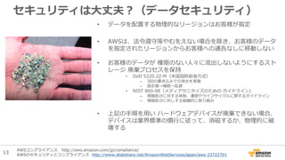 セキュリティは大丈夫？（データセキュリティ）
• データを配置する物理的なリージョンはお客様が指定
• AWSは、法令遵守等やむをえない場合を除き、お客様のデータ
を指定されたリージョンからお客様への通告なしに移動しない
• お客様のデータが 権限のない人々に流出しないようにするスト
レージ 廃棄プロセスを保持
• DoD 5220.22-M（米国国防総省方式）
– 3回の書き込みでの消去を実施
– 固定値→補数→乱数
• NIST 800-88（メディアサニタイズのための ガイドライン)
– 情報処分に対する体制、運営やライフサイクルに関するガイドライン
– 情報処分に対しする組織的に取り組み
• 上記の手順を用い ハードウェアデバイスが廃棄できない場合、
デバイスは業界標準の慣行に従って、消磁するか、物理的に破
壊する
AWSコンプライアンス http://aws.amazon.com/jp/compliance/
AWSのセキュリティとコンプライアンス http://www.slideshare.net/AmazonWebServicesJapan/aws-23722701
13
 