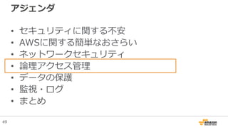 アジェンダ
• セキュリティに関する不安
• AWSに関する簡単なおさらい
• ネットワークセキュリティ
• 論理アクセス管理
• データの保護
• 監視・ログ
• まとめ
49
 