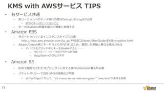 KMS with AWSサービス TIPS
• 各サービス共通
– 他リージョンへのデータ移行の際はDecrypt/Encryptが必須
• KMSのキーはリージョンごと
– キーのDisableは影響を鑑みて慎重に実施する
• Amazon EBS
– サポートされているインスタンスタイプに注意
http://docs.aws.amazon.com/ja_jp/AWSEC2/latest/UserGuide/EBSEncryption.html
– Attach/Detach時にキーやりとりが行われるため、意図した挙動と異なる場合がある
• デバイスをアタッチ中にキーをDisableすると・・・
– OSリブート→データのアクセスが可能
– Stop/Start→アクセス不可
• Amazon S3
– KMSで暗号化されたオブジェクトに対する操作はVersion4署名が必要
– バケットポリシーでSSE-KMSの強制化が可能
• s3:PutObjectに対して、“s3:x-amz-server-side-encryption”:“aws:kms”の条件を利用
73
 