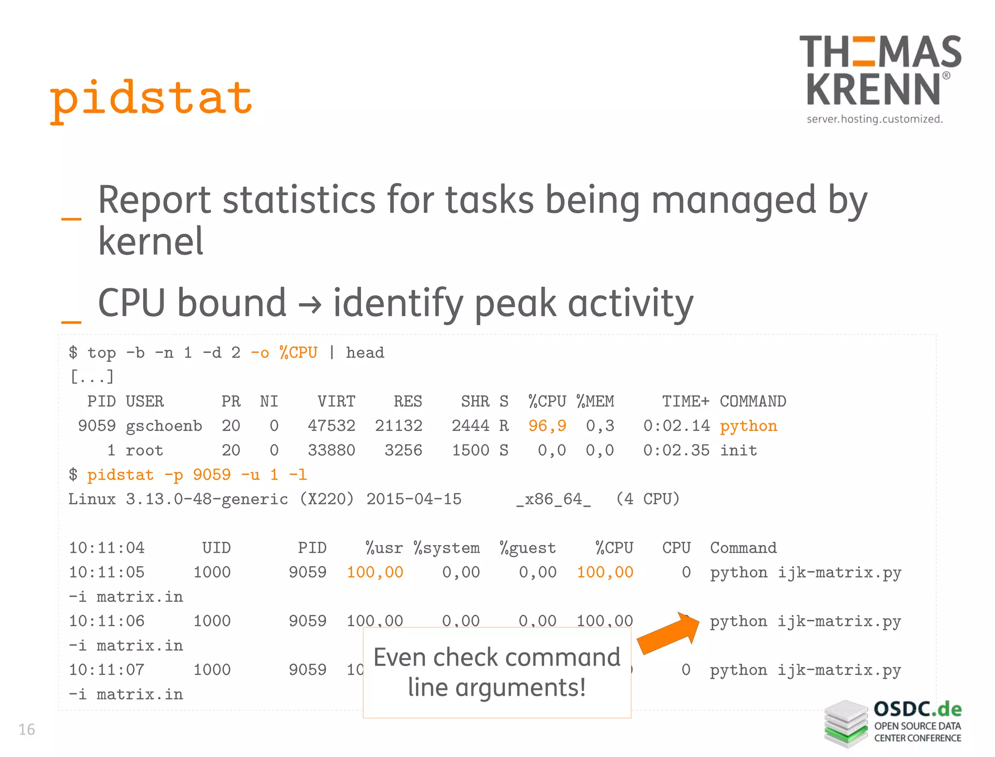 16
pidstat
_ Report statistics for tasks being managed by
kernel
_ CPU bound → identify peak activity
$ top -b -n 1 -d 2 -o %CPU | head
[...]
PID USER PR NI VIRT RES SHR S %CPU %MEM TIME+ COMMAND
9059 gschoenb 20 0 47532 21132 2444 R 96,9 0,3 0:02.14 python
1 root 20 0 33880 3256 1500 S 0,0 0,0 0:02.35 init
$ pidstat -p 9059 -u 1 -l
Linux 3.13.0-48-generic (X220) 2015-04-15 _x86_64_ (4 CPU)
10:11:04 UID PID %usr %system %guest %CPU CPU Command
10:11:05 1000 9059 100,00 0,00 0,00 100,00 0 python ijk-matrix.py
-i matrix.in
10:11:06 1000 9059 100,00 0,00 0,00 100,00 0 python ijk-matrix.py
-i matrix.in
10:11:07 1000 9059 100,00 0,00 0,00 100,00 0 python ijk-matrix.py
-i matrix.in
Even check command
line arguments!
 