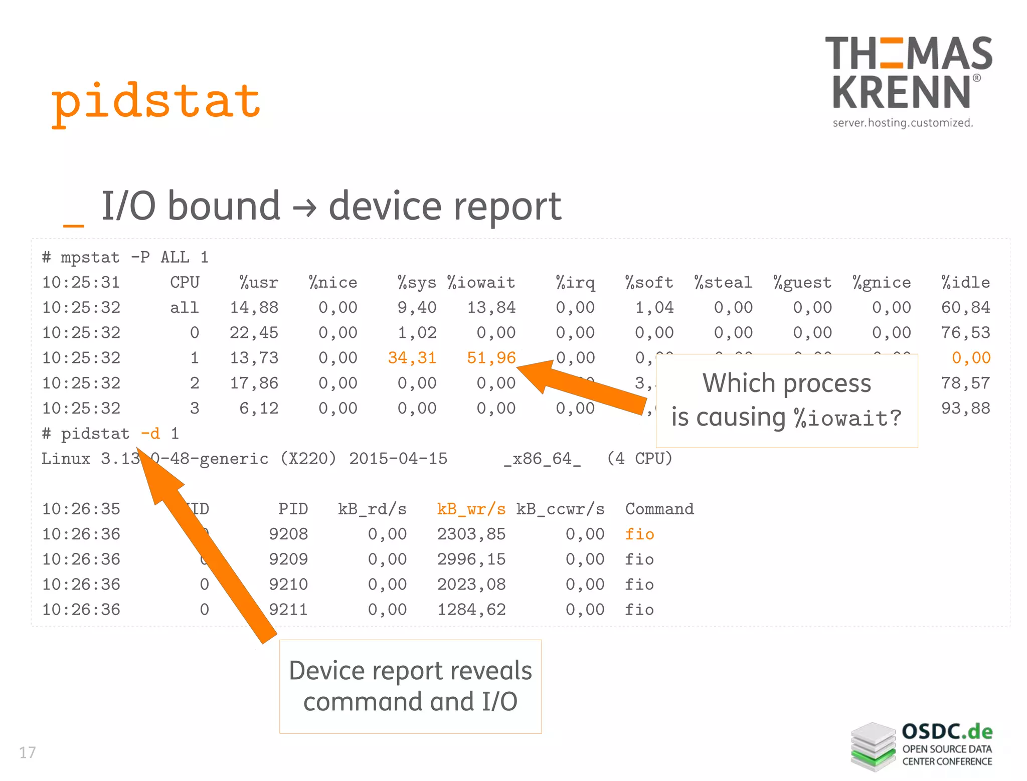 17
pidstat
_ I/O bound → device report
# mpstat -P ALL 1
10:25:31 CPU %usr %nice %sys %iowait %irq %soft %steal %guest %gnice %idle
10:25:32 all 14,88 0,00 9,40 13,84 0,00 1,04 0,00 0,00 0,00 60,84
10:25:32 0 22,45 0,00 1,02 0,00 0,00 0,00 0,00 0,00 0,00 76,53
10:25:32 1 13,73 0,00 34,31 51,96 0,00 0,00 0,00 0,00 0,00 0,00
10:25:32 2 17,86 0,00 0,00 0,00 0,00 3,57 0,00 0,00 0,00 78,57
10:25:32 3 6,12 0,00 0,00 0,00 0,00 0,00 0,00 0,00 0,00 93,88
# pidstat -d 1
Linux 3.13.0-48-generic (X220) 2015-04-15 _x86_64_ (4 CPU)
10:26:35 UID PID kB_rd/s kB_wr/s kB_ccwr/s Command
10:26:36 0 9208 0,00 2303,85 0,00 fio
10:26:36 0 9209 0,00 2996,15 0,00 fio
10:26:36 0 9210 0,00 2023,08 0,00 fio
10:26:36 0 9211 0,00 1284,62 0,00 fio
Which process
is causing %iowait?
Device report reveals
command and I/O
 