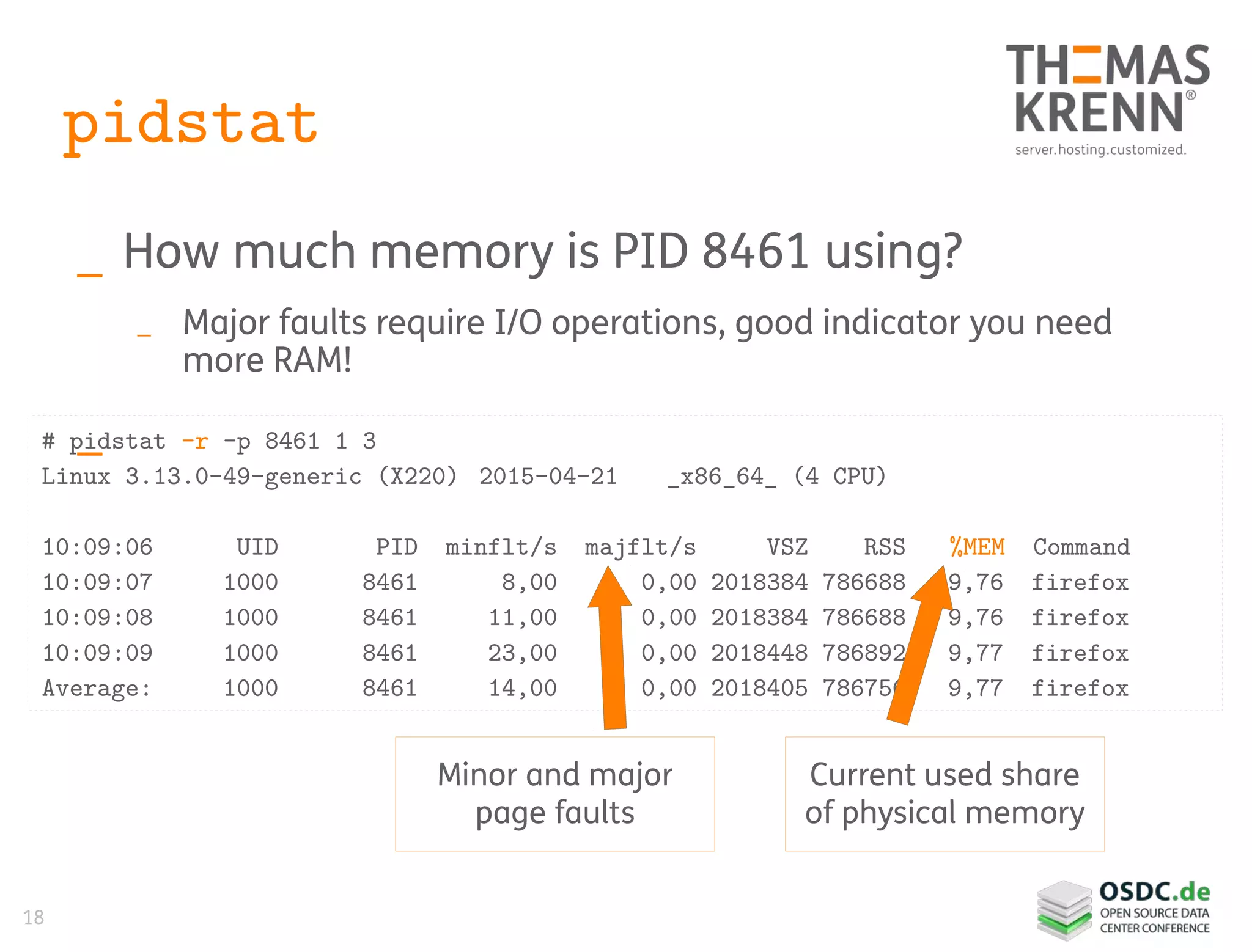 18
pidstat
_ How much memory is PID 8461 using?
_ Major faults require I/O operations, good indicator you need
more RAM!
_# pidstat -r -p 8461 1 3
Linux 3.13.0-49-generic (X220) 2015-04-21 _x86_64_ (4 CPU)
10:09:06 UID PID minflt/s majflt/s VSZ RSS %MEM Command
10:09:07 1000 8461 8,00 0,00 2018384 786688 9,76 firefox
10:09:08 1000 8461 11,00 0,00 2018384 786688 9,76 firefox
10:09:09 1000 8461 23,00 0,00 2018448 786892 9,77 firefox
Average: 1000 8461 14,00 0,00 2018405 786756 9,77 firefox
Current used share
of physical memory
Minor and major
page faults
 