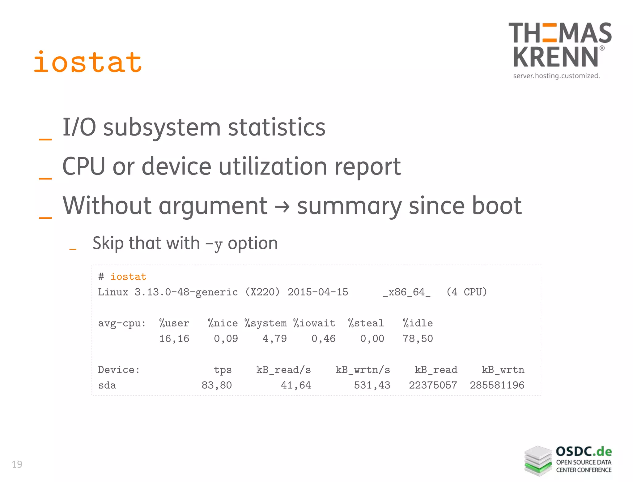19
iostat
_ I/O subsystem statistics
_ CPU or device utilization report
_ Without argument → summary since boot
_ Skip that with -y option
# iostat
Linux 3.13.0-48-generic (X220) 2015-04-15 _x86_64_ (4 CPU)
avg-cpu: %user %nice %system %iowait %steal %idle
16,16 0,09 4,79 0,46 0,00 78,50
Device: tps kB_read/s kB_wrtn/s kB_read kB_wrtn
sda 83,80 41,64 531,43 22375057 285581196
 