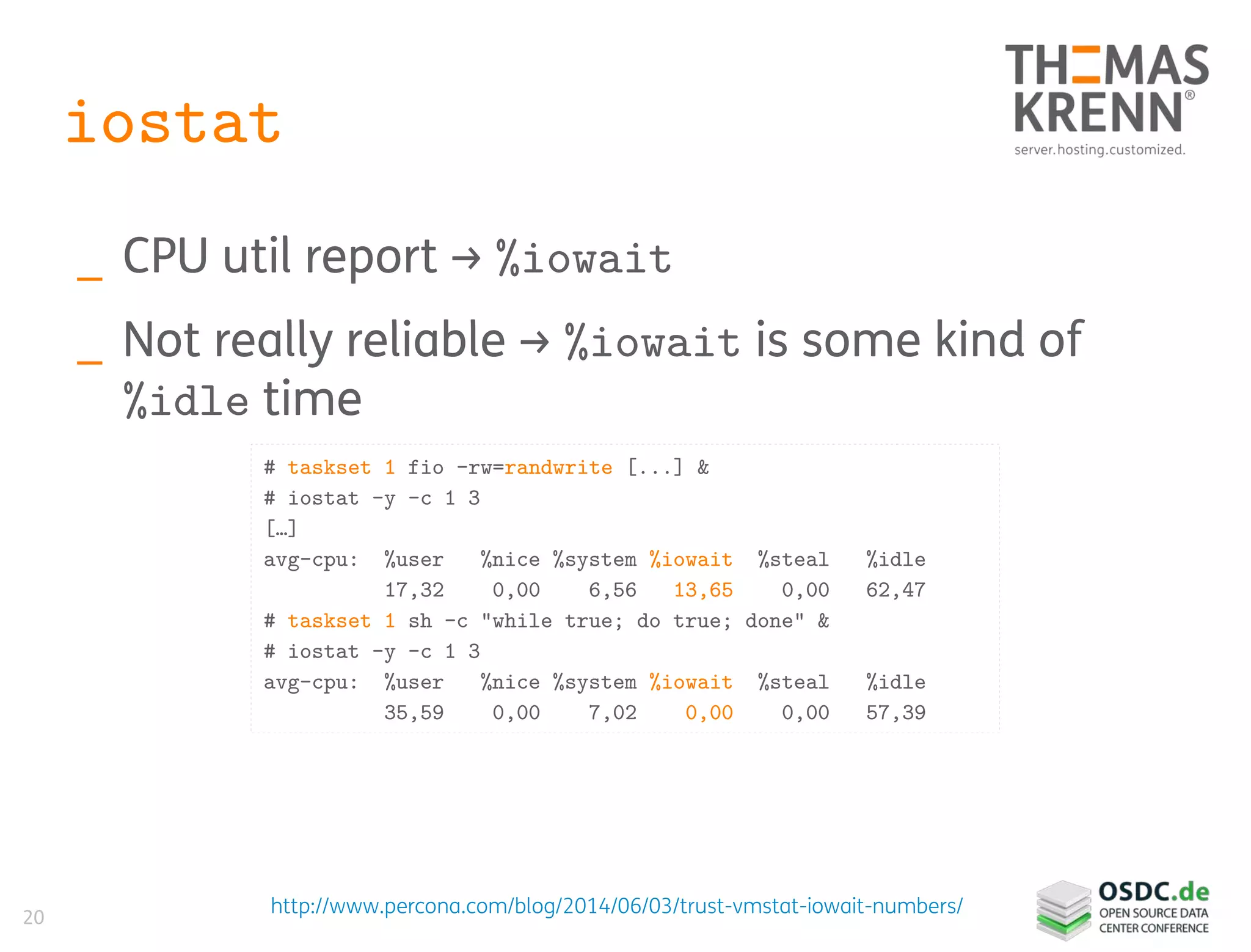 20
iostat
_ CPU util report → %iowait
_ Not really reliable → %iowait is some kind of
%idle time
# taskset 1 fio –rw=randwrite [...] &
# iostat -y -c 1 3
[…]
avg-cpu: %user %nice %system %iowait %steal %idle
17,32 0,00 6,56 13,65 0,00 62,47
# taskset 1 sh -c "while true; do true; done" &
# iostat -y -c 1 3
avg-cpu: %user %nice %system %iowait %steal %idle
35,59 0,00 7,02 0,00 0,00 57,39
http://www.percona.com/blog/2014/06/03/trust-vmstat-iowait-numbers/
 