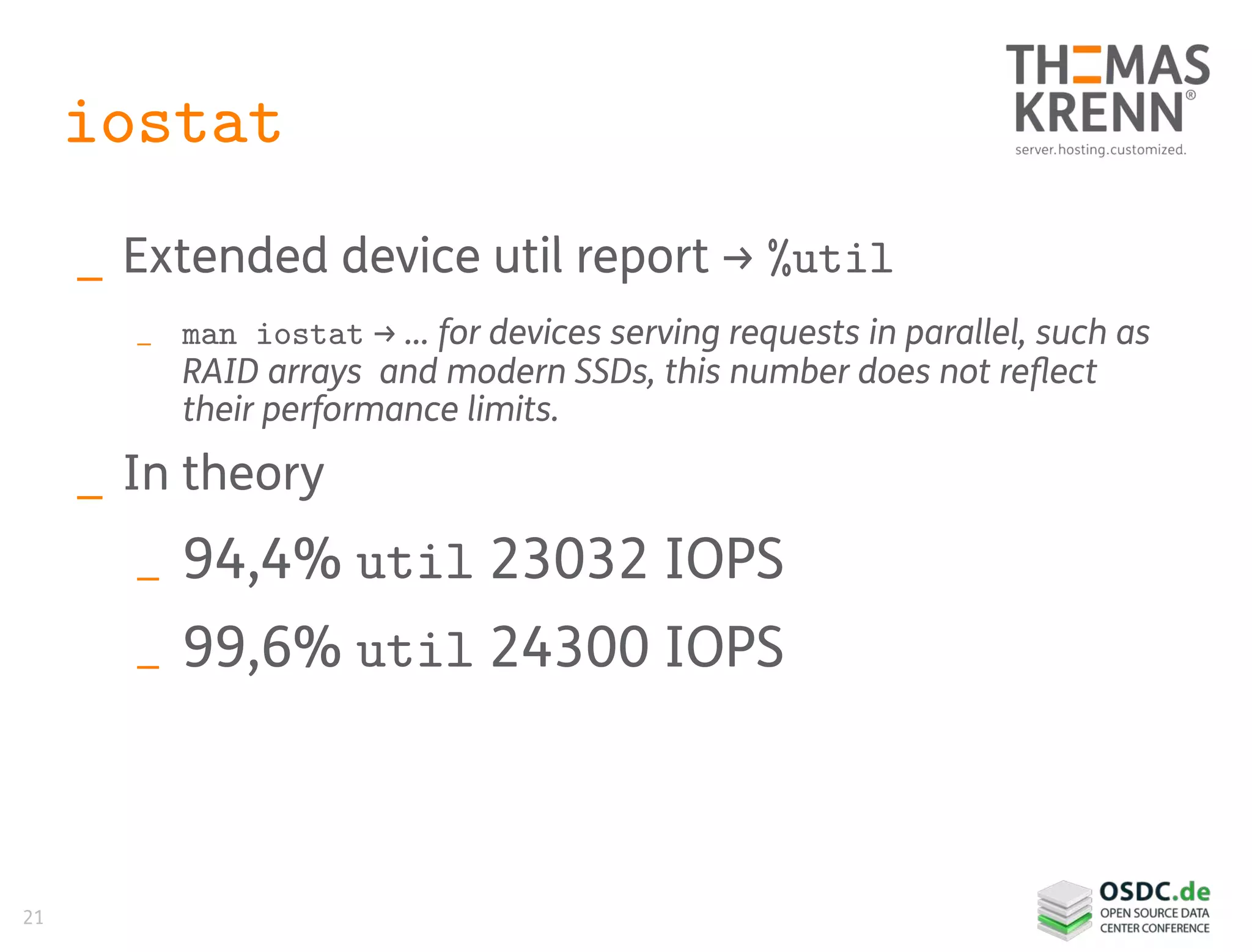 21
iostat
_ Extended device util report → %util
_ man iostat → … for devices serving requests in parallel, such as
RAID arrays and modern SSDs, this number does not reflect
their performance limits.
_ In theory
_ 94,4% util 23032 IOPS
_ 99,6% util 24300 IOPS
 