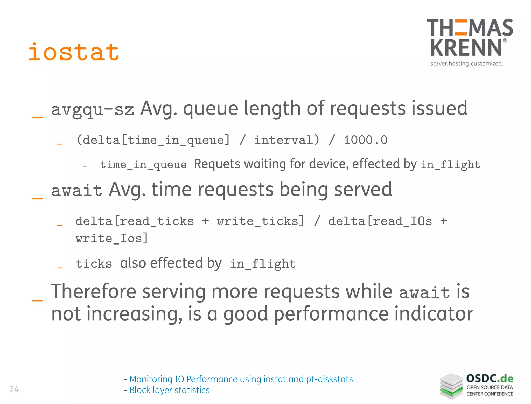 24
iostat
_ avgqu-sz Avg. queue length of requests issued
_ (delta[time_in_queue] / interval) / 1000.0
_ time_in_queue Requets waiting for device, effected by in_flight
_ await Avg. time requests being served
_ delta[read_ticks + write_ticks] / delta[read_IOs +
write_Ios]
_ ticks also effected by in_flight
_ Therefore serving more requests while await is
not increasing, is a good performance indicator
- Monitoring IO Performance using iostat and pt-diskstats
- Block layer statistics
 