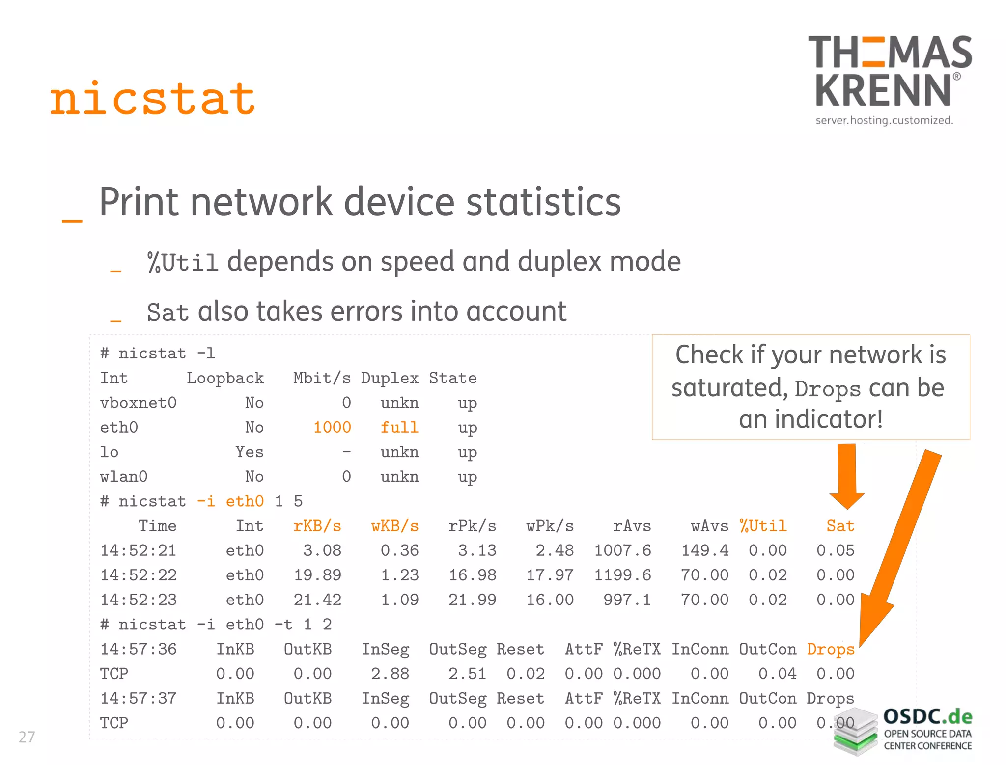 27
nicstat
_ Print network device statistics
_ %Util depends on speed and duplex mode
_ Sat also takes errors into account
# nicstat -l
Int Loopback Mbit/s Duplex State
vboxnet0 No 0 unkn up
eth0 No 1000 full up
lo Yes - unkn up
wlan0 No 0 unkn up
# nicstat -i eth0 1 5
Time Int rKB/s wKB/s rPk/s wPk/s rAvs wAvs %Util Sat
14:52:21 eth0 3.08 0.36 3.13 2.48 1007.6 149.4 0.00 0.05
14:52:22 eth0 19.89 1.23 16.98 17.97 1199.6 70.00 0.02 0.00
14:52:23 eth0 21.42 1.09 21.99 16.00 997.1 70.00 0.02 0.00
# nicstat -i eth0 -t 1 2
14:57:36 InKB OutKB InSeg OutSeg Reset AttF %ReTX InConn OutCon Drops
TCP 0.00 0.00 2.88 2.51 0.02 0.00 0.000 0.00 0.04 0.00
14:57:37 InKB OutKB InSeg OutSeg Reset AttF %ReTX InConn OutCon Drops
TCP 0.00 0.00 0.00 0.00 0.00 0.00 0.000 0.00 0.00 0.00
Check if your network is
saturated, Drops can be
an indicator!
 