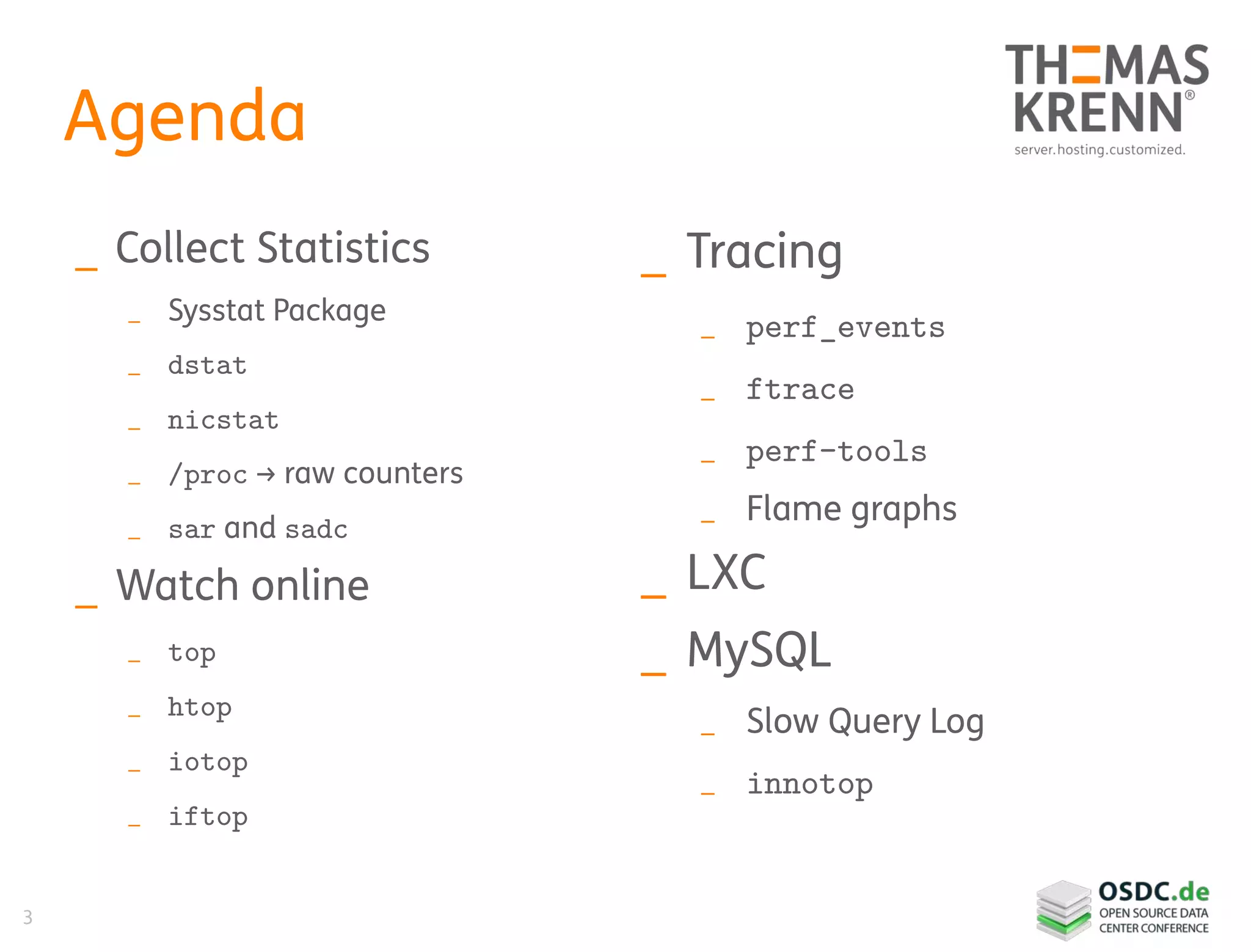 3
Agenda
_ Collect Statistics
_ Sysstat Package
_ dstat
_ nicstat
_ /proc → raw counters
_ sar and sadc
_ Watch online
_ top
_ htop
_ iotop
_ iftop
_ Tracing
_ perf_events
_ ftrace
_ perf-tools
_ Flame graphs
_ LXC
_ MySQL
_ Slow Query Log
_ innotop
 