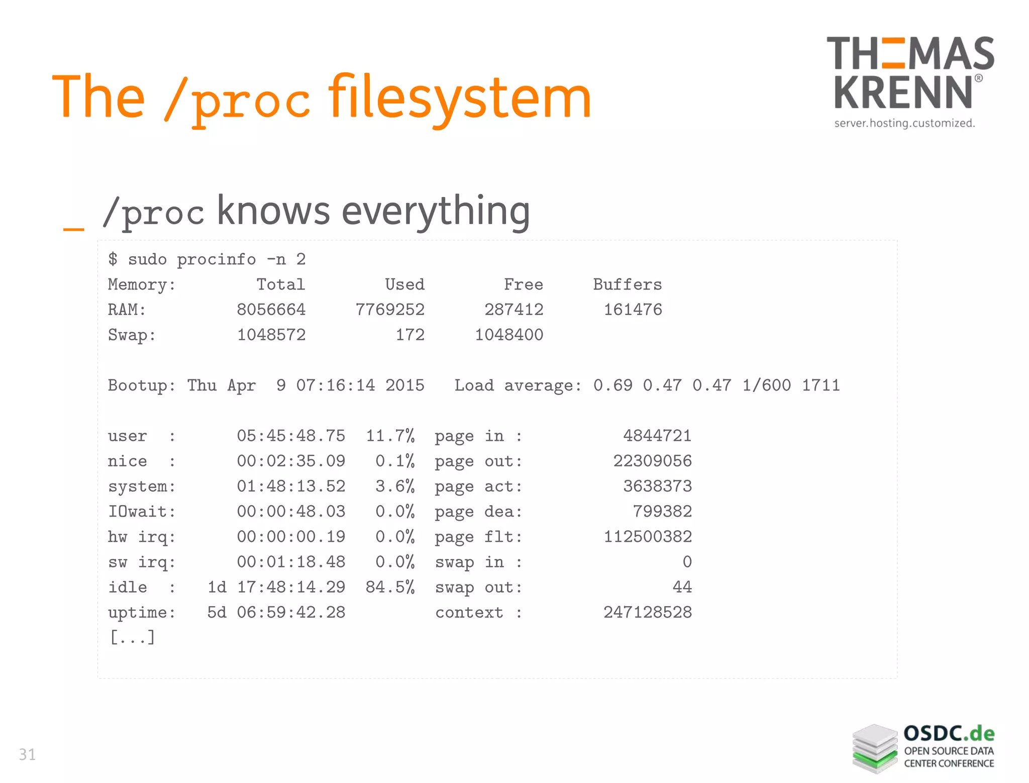 31
The /proc filesystem
_ /proc knows everything
$ sudo procinfo -n 2
Memory: Total Used Free Buffers
RAM: 8056664 7769252 287412 161476
Swap: 1048572 172 1048400
Bootup: Thu Apr 9 07:16:14 2015 Load average: 0.69 0.47 0.47 1/600 1711
user : 05:45:48.75 11.7% page in : 4844721
nice : 00:02:35.09 0.1% page out: 22309056
system: 01:48:13.52 3.6% page act: 3638373
IOwait: 00:00:48.03 0.0% page dea: 799382
hw irq: 00:00:00.19 0.0% page flt: 112500382
sw irq: 00:01:18.48 0.0% swap in : 0
idle : 1d 17:48:14.29 84.5% swap out: 44
uptime: 5d 06:59:42.28 context : 247128528
[...]
 