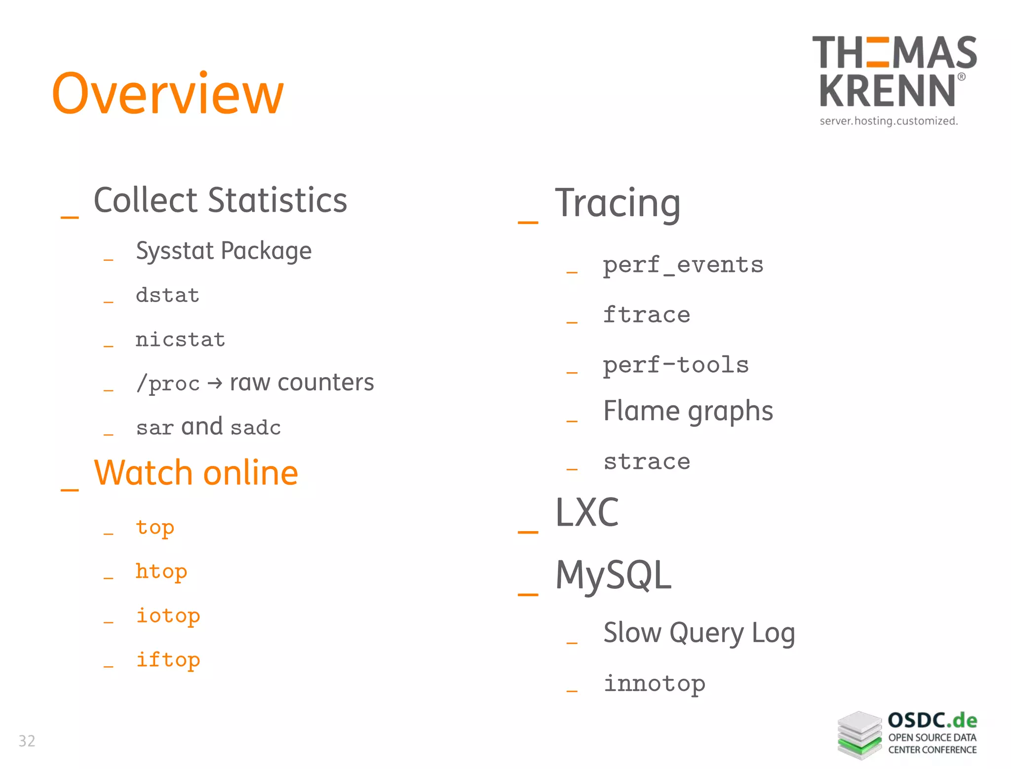 32
Overview
_ Collect Statistics
_ Sysstat Package
_ dstat
_ nicstat
_ /proc → raw counters
_ sar and sadc
_ Watch online
_ top
_ htop
_ iotop
_ iftop
_ Tracing
_ perf_events
_ ftrace
_ perf-tools
_ Flame graphs
_ strace
_ LXC
_ MySQL
_ Slow Query Log
_ innotop
 
