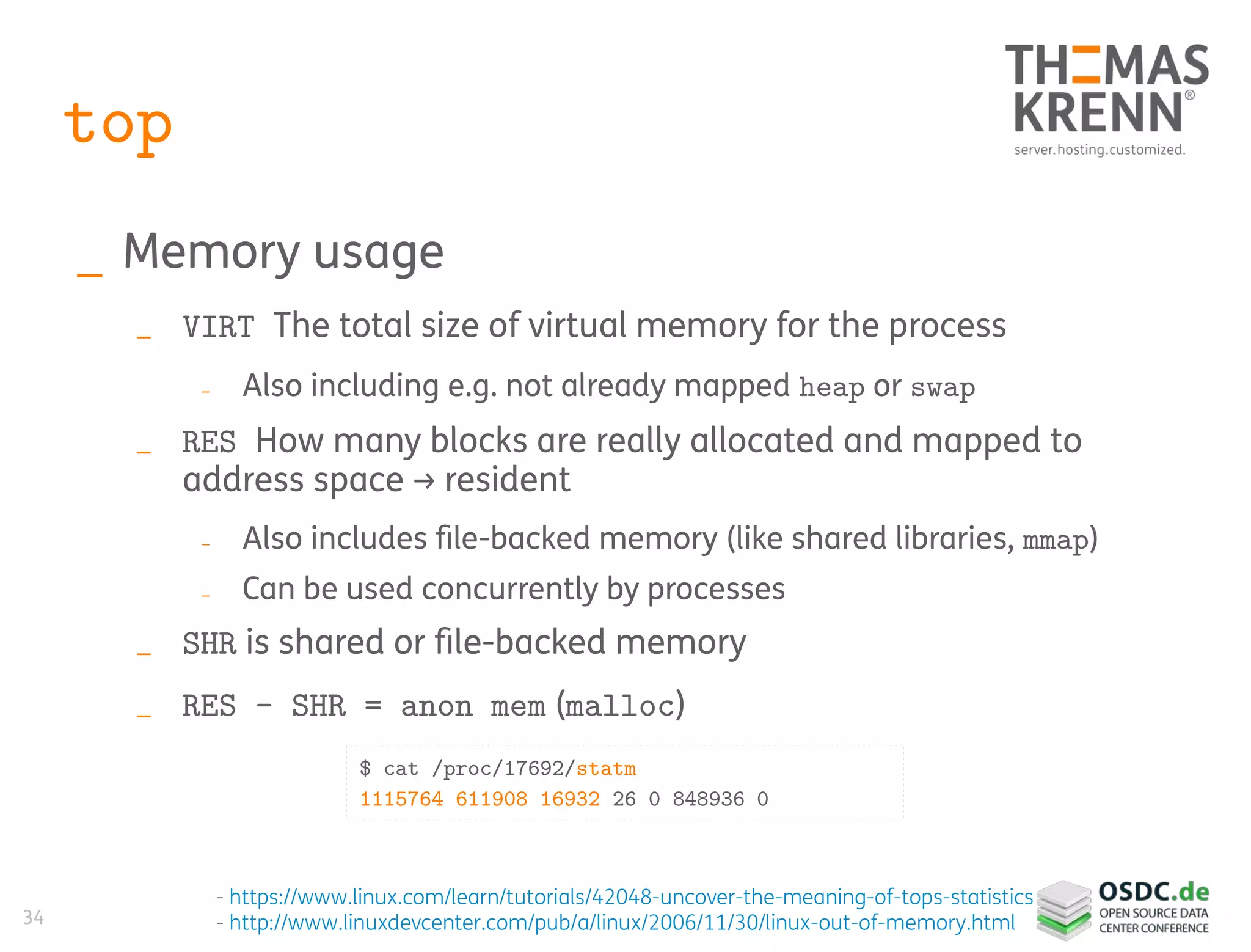 34
top
_ Memory usage
_ VIRT The total size of virtual memory for the process
_ Also including e.g. not already mapped heap or swap
_ RES How many blocks are really allocated and mapped to
address space → resident
_ Also includes file-backed memory (like shared libraries, mmap)
_ Can be used concurrently by processes
_ SHR is shared or file-backed memory
_ RES – SHR = anon mem (malloc)
- https://www.linux.com/learn/tutorials/42048-uncover-the-meaning-of-tops-statistics
- http://www.linuxdevcenter.com/pub/a/linux/2006/11/30/linux-out-of-memory.html
$ cat /proc/17692/statm
1115764 611908 16932 26 0 848936 0
 