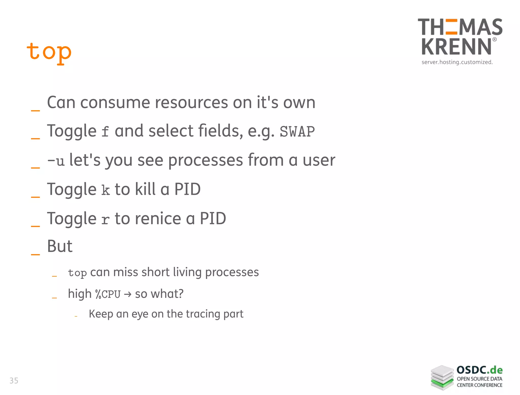 35
top
_ Can consume resources on it's own
_ Toggle f and select fields, e.g. SWAP
_ -u let's you see processes from a user
_ Toggle k to kill a PID
_ Toggle r to renice a PID
_ But
_ top can miss short living processes
_ high %CPU → so what?
_ Keep an eye on the tracing part
 