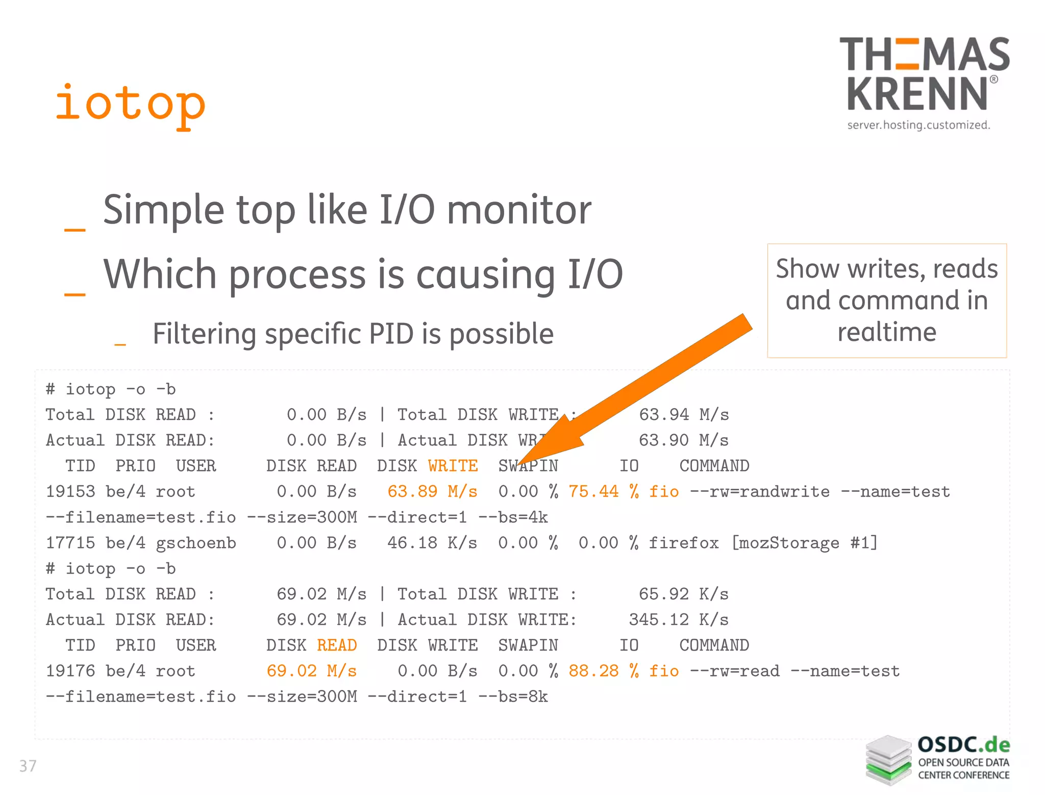 37
iotop
_ Simple top like I/O monitor
_ Which process is causing I/O
_ Filtering specific PID is possible
# iotop -o -b
Total DISK READ : 0.00 B/s | Total DISK WRITE : 63.94 M/s
Actual DISK READ: 0.00 B/s | Actual DISK WRITE: 63.90 M/s
TID PRIO USER DISK READ DISK WRITE SWAPIN IO COMMAND
19153 be/4 root 0.00 B/s 63.89 M/s 0.00 % 75.44 % fio --rw=randwrite --name=test
--filename=test.fio --size=300M --direct=1 --bs=4k
17715 be/4 gschoenb 0.00 B/s 46.18 K/s 0.00 % 0.00 % firefox [mozStorage #1]
# iotop -o -b
Total DISK READ : 69.02 M/s | Total DISK WRITE : 65.92 K/s
Actual DISK READ: 69.02 M/s | Actual DISK WRITE: 345.12 K/s
TID PRIO USER DISK READ DISK WRITE SWAPIN IO COMMAND
19176 be/4 root 69.02 M/s 0.00 B/s 0.00 % 88.28 % fio --rw=read --name=test
--filename=test.fio --size=300M --direct=1 --bs=8k
Show writes, reads
and command in
realtime
 