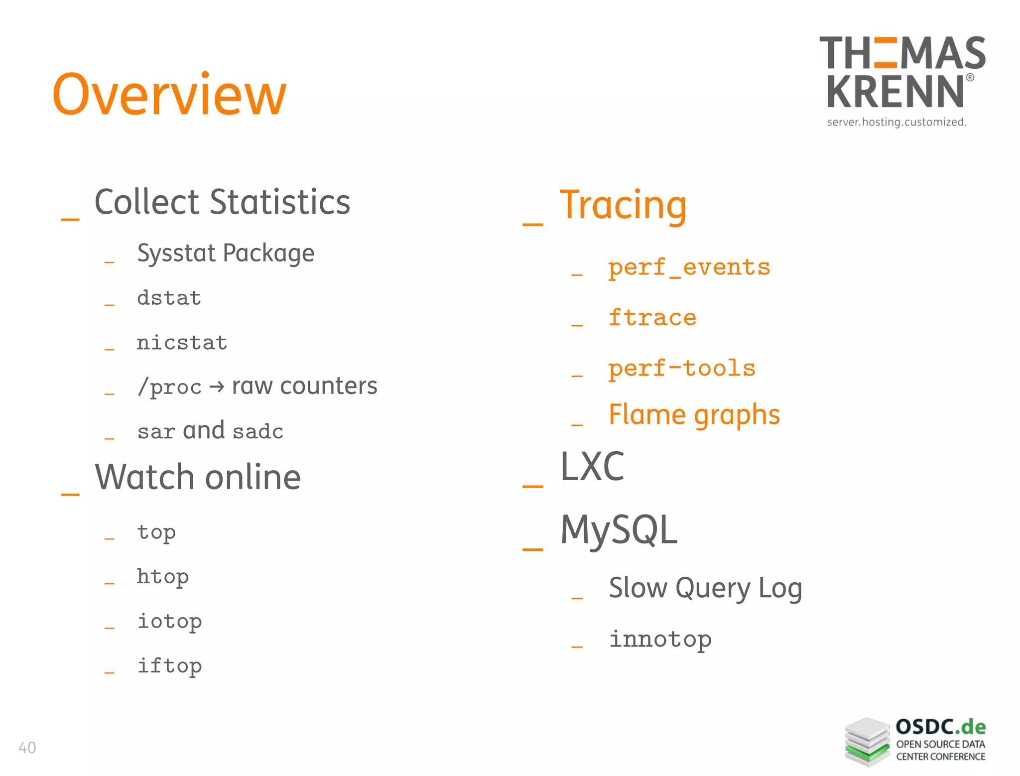 40
Overview
_ Collect Statistics
_ Sysstat Package
_ dstat
_ nicstat
_ /proc → raw counters
_ sar and sadc
_ Watch online
_ top
_ htop
_ iotop
_ iftop
_ Tracing
_ perf_events
_ ftrace
_ perf-tools
_ Flame graphs
_ LXC
_ MySQL
_ Slow Query Log
_ innotop
 