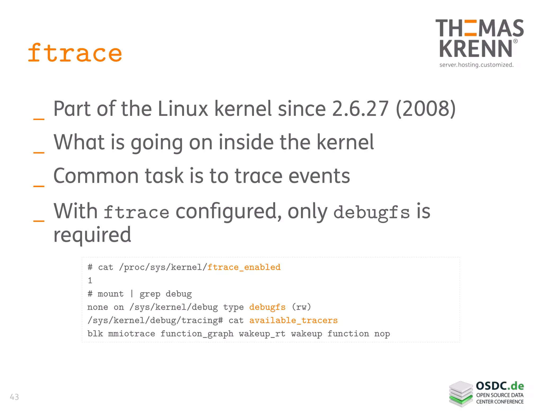 43
ftrace
_ Part of the Linux kernel since 2.6.27 (2008)
_ What is going on inside the kernel
_ Common task is to trace events
_ With ftrace configured, only debugfs is
required
# cat /proc/sys/kernel/ftrace_enabled
1
# mount | grep debug
none on /sys/kernel/debug type debugfs (rw)
/sys/kernel/debug/tracing# cat available_tracers
blk mmiotrace function_graph wakeup_rt wakeup function nop
 