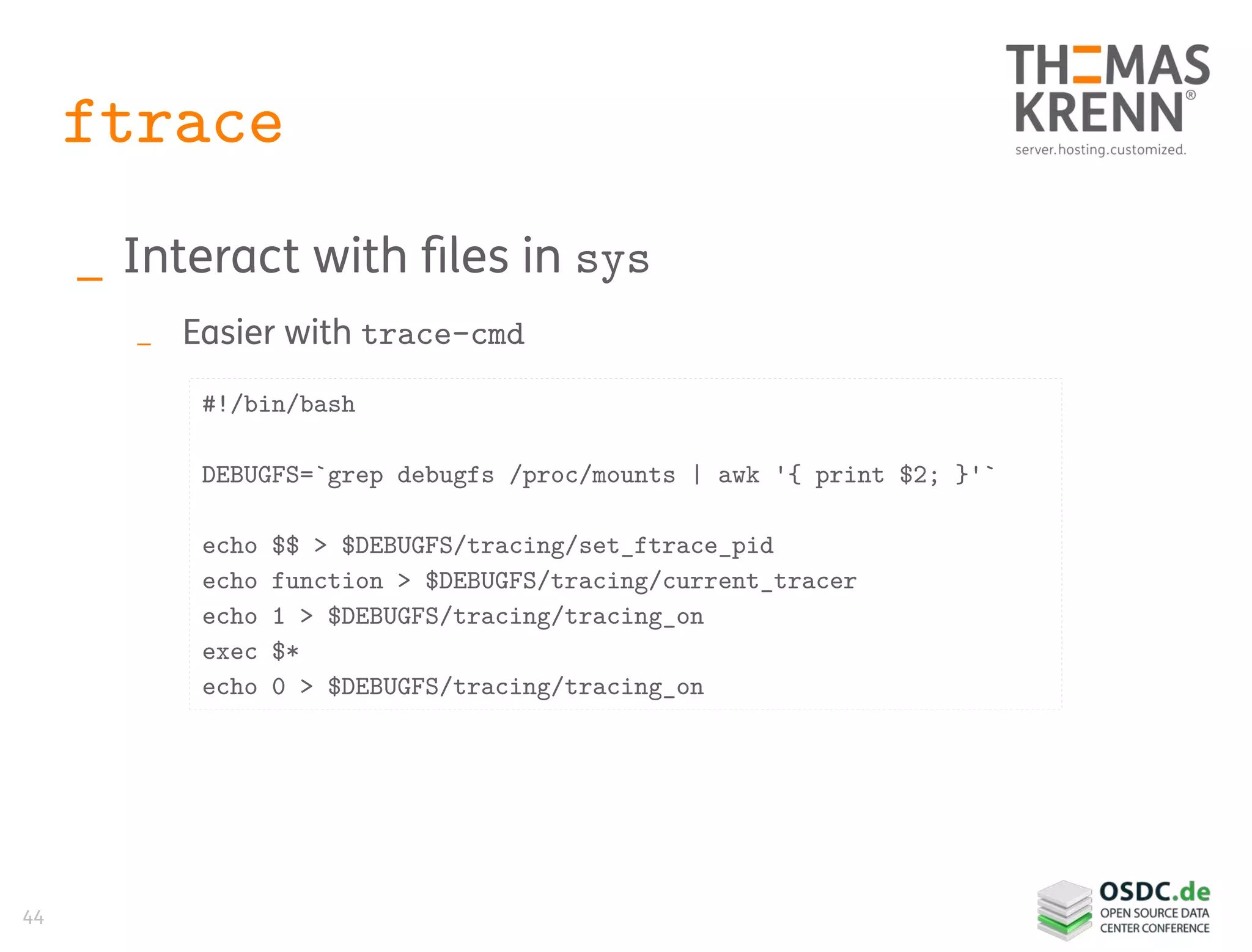44
ftrace
_ Interact with files in sys
_ Easier with trace-cmd
#!/bin/bash
DEBUGFS=`grep debugfs /proc/mounts | awk '{ print $2; }'`
echo $$ > $DEBUGFS/tracing/set_ftrace_pid
echo function > $DEBUGFS/tracing/current_tracer
echo 1 > $DEBUGFS/tracing/tracing_on
exec $*
echo 0 > $DEBUGFS/tracing/tracing_on
 