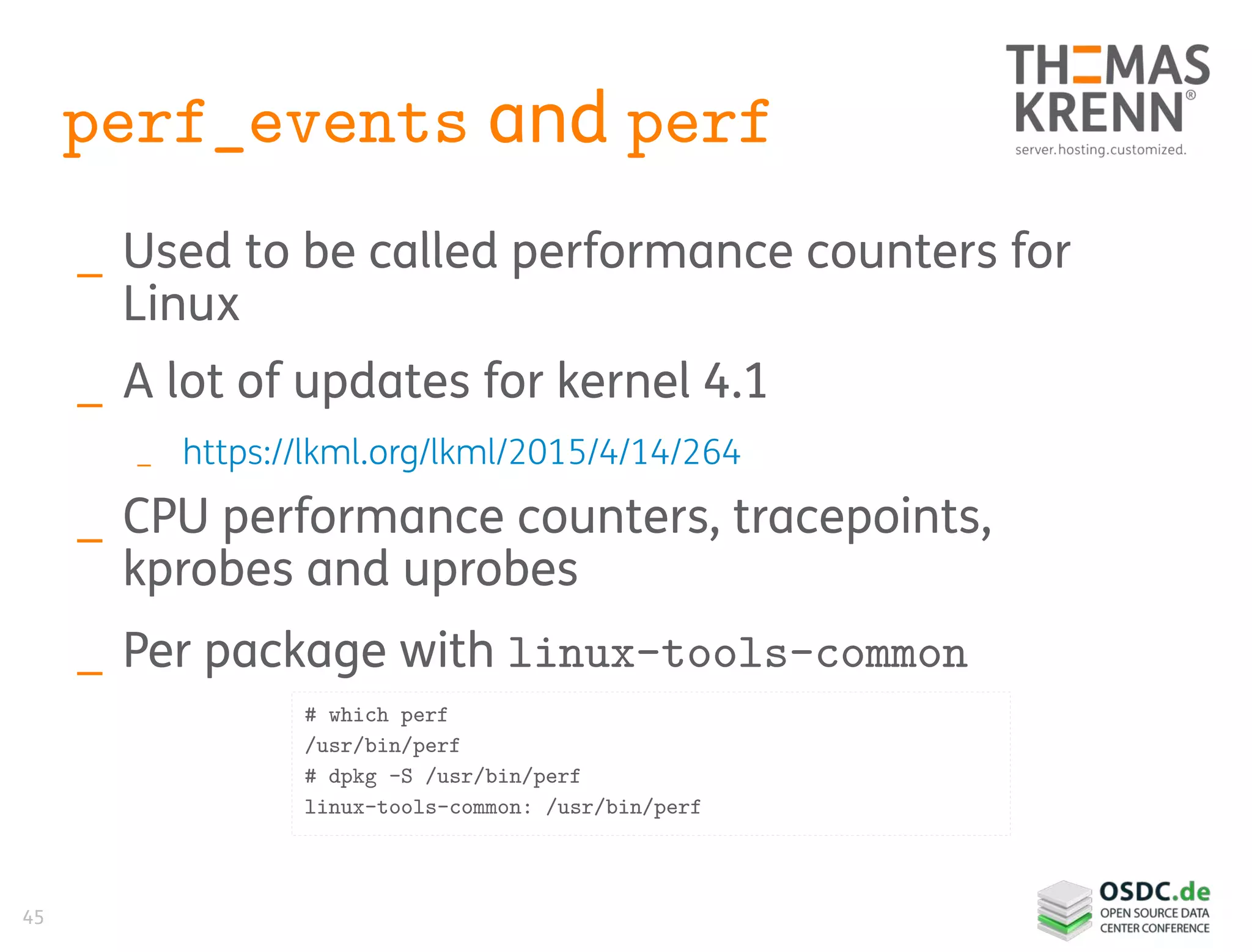 45
perf_events and perf
_ Used to be called performance counters for
Linux
_ A lot of updates for kernel 4.1
_ https://lkml.org/lkml/2015/4/14/264
_ CPU performance counters, tracepoints,
kprobes and uprobes
_ Per package with linux-tools-common
# which perf
/usr/bin/perf
# dpkg -S /usr/bin/perf
linux-tools-common: /usr/bin/perf
 