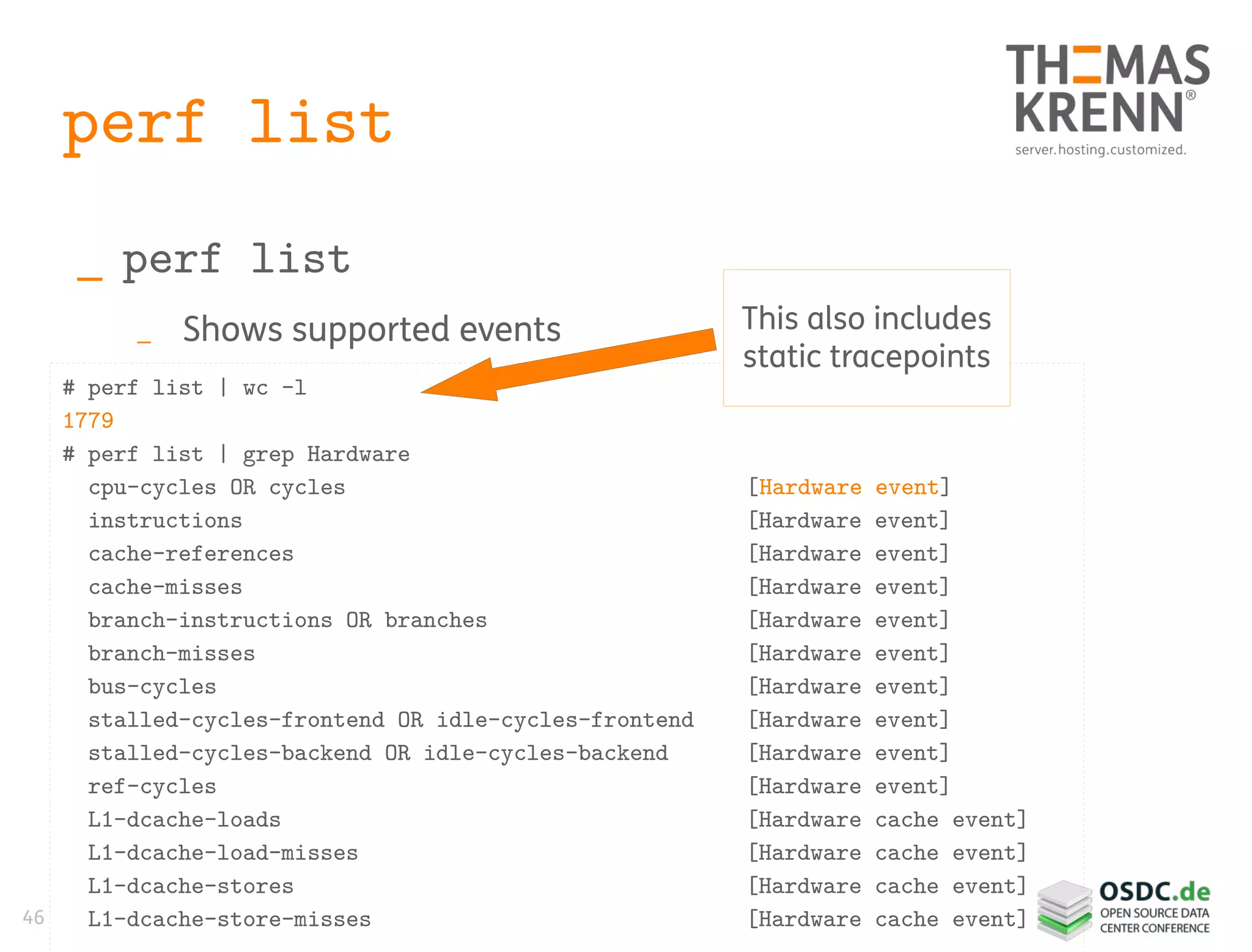 46
perf list
_ perf list
_ Shows supported events
# perf list | wc -l
1779
# perf list | grep Hardware
cpu-cycles OR cycles [Hardware event]
instructions [Hardware event]
cache-references [Hardware event]
cache-misses [Hardware event]
branch-instructions OR branches [Hardware event]
branch-misses [Hardware event]
bus-cycles [Hardware event]
stalled-cycles-frontend OR idle-cycles-frontend [Hardware event]
stalled-cycles-backend OR idle-cycles-backend [Hardware event]
ref-cycles [Hardware event]
L1-dcache-loads [Hardware cache event]
L1-dcache-load-misses [Hardware cache event]
L1-dcache-stores [Hardware cache event]
L1-dcache-store-misses [Hardware cache event]
This also includes
static tracepoints
 