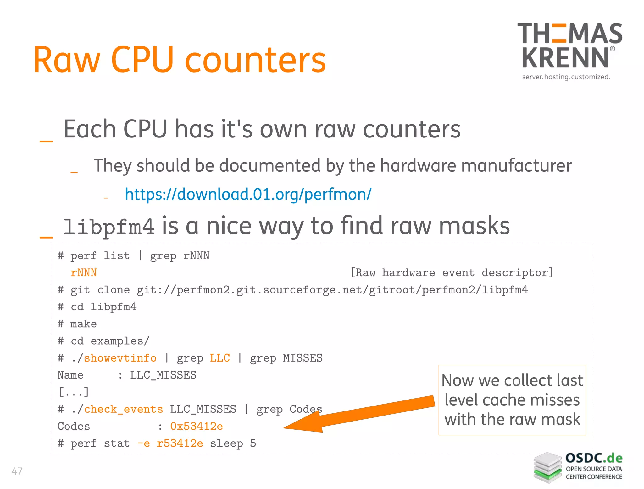 47
Raw CPU counters
_ Each CPU has it's own raw counters
_ They should be documented by the hardware manufacturer
_ https://download.01.org/perfmon/
_ libpfm4 is a nice way to find raw masks
# perf list | grep rNNN
rNNN [Raw hardware event descriptor]
# git clone git://perfmon2.git.sourceforge.net/gitroot/perfmon2/libpfm4
# cd libpfm4
# make
# cd examples/
# ./showevtinfo | grep LLC | grep MISSES
Name : LLC_MISSES
[...]
# ./check_events LLC_MISSES | grep Codes
Codes : 0x53412e
# perf stat -e r53412e sleep 5
Now we collect last
level cache misses
with the raw mask
 