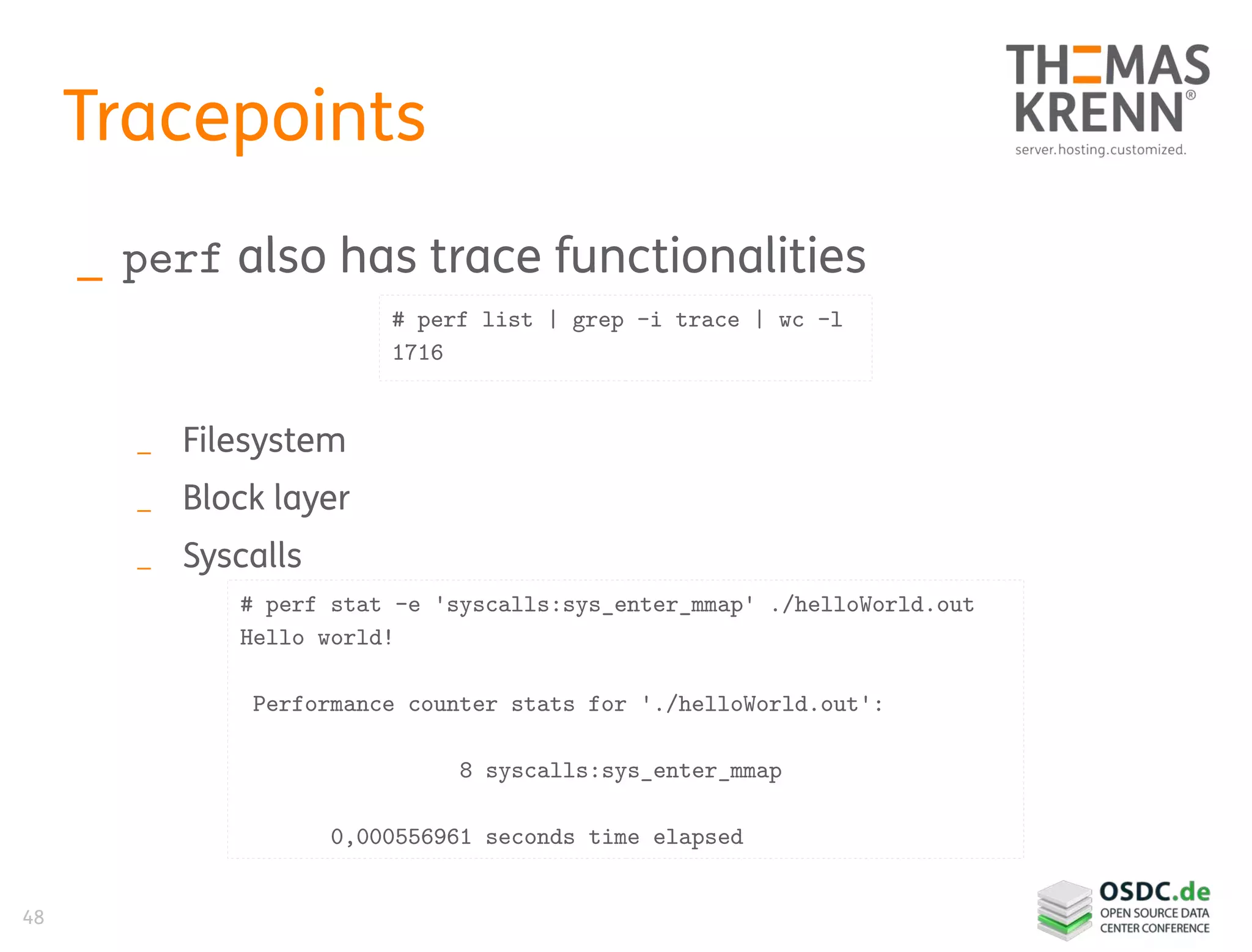 48
Tracepoints
_ perf also has trace functionalities
_ Filesystem
_ Block layer
_ Syscalls
# perf list | grep -i trace | wc -l
1716
# perf stat -e 'syscalls:sys_enter_mmap' ./helloWorld.out
Hello world!
Performance counter stats for './helloWorld.out':
8 syscalls:sys_enter_mmap
0,000556961 seconds time elapsed
 