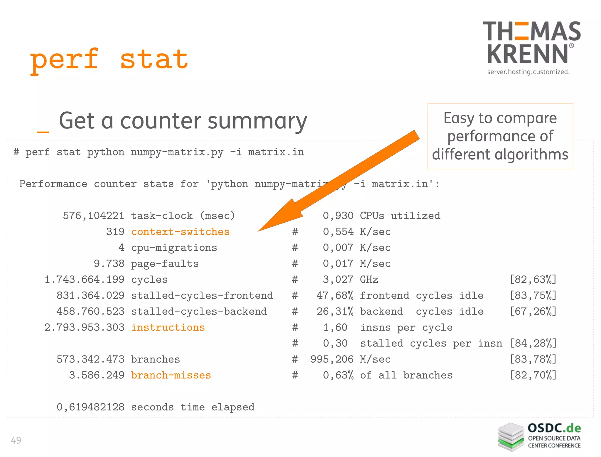 49
perf stat
_ Get a counter summary
# perf stat python numpy-matrix.py -i matrix.in
Performance counter stats for 'python numpy-matrix.py -i matrix.in':
576,104221 task-clock (msec) # 0,930 CPUs utilized
319 context-switches # 0,554 K/sec
4 cpu-migrations # 0,007 K/sec
9.738 page-faults # 0,017 M/sec
1.743.664.199 cycles # 3,027 GHz [82,63%]
831.364.029 stalled-cycles-frontend # 47,68% frontend cycles idle [83,75%]
458.760.523 stalled-cycles-backend # 26,31% backend cycles idle [67,26%]
2.793.953.303 instructions # 1,60 insns per cycle
# 0,30 stalled cycles per insn [84,28%]
573.342.473 branches # 995,206 M/sec [83,78%]
3.586.249 branch-misses # 0,63% of all branches [82,70%]
0,619482128 seconds time elapsed
Easy to compare
performance of
different algorithms
 