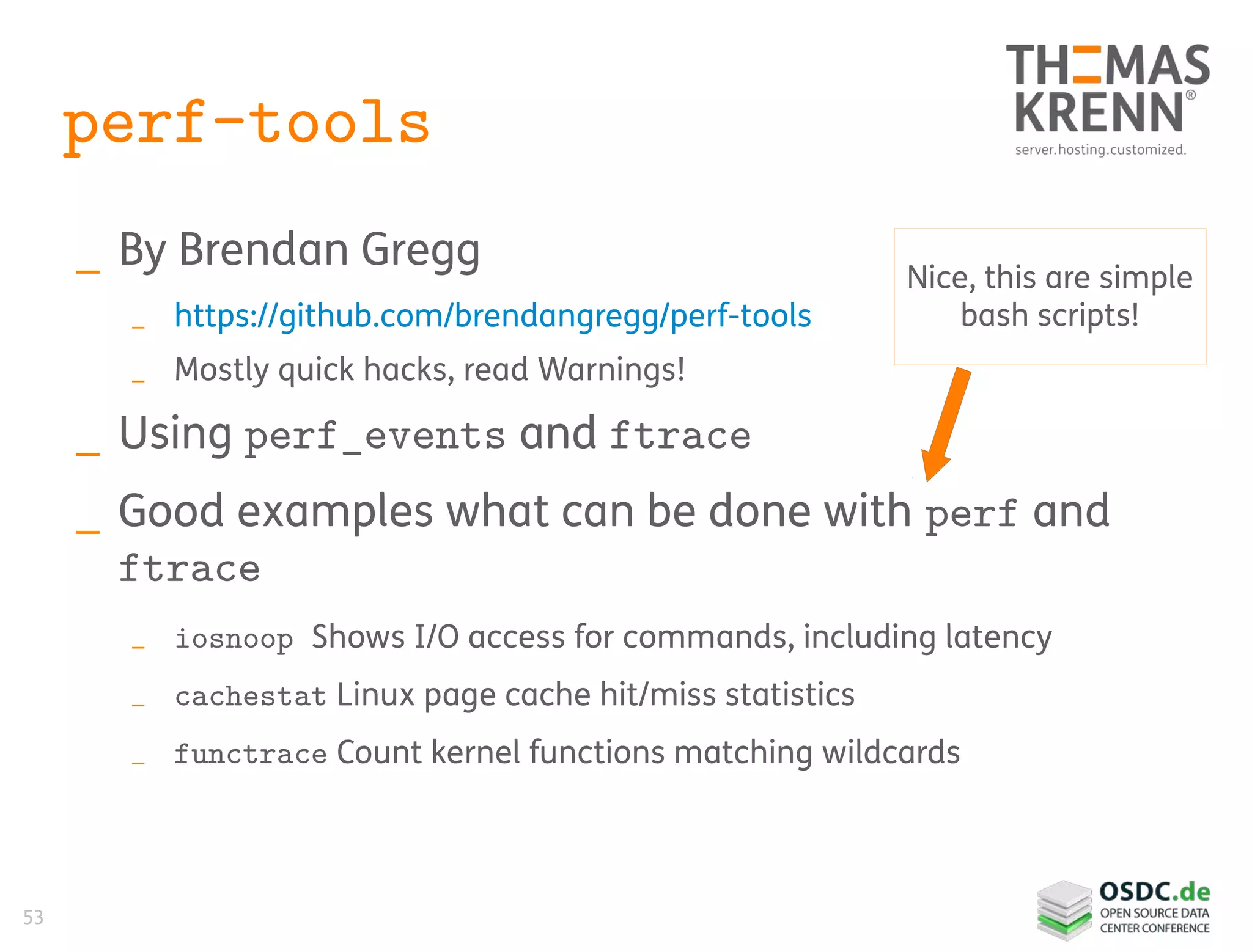 53
perf-tools
_ By Brendan Gregg
_ https://github.com/brendangregg/perf-tools
_ Mostly quick hacks, read Warnings!
_ Using perf_events and ftrace
_ Good examples what can be done with perf and
ftrace
_ iosnoop Shows I/O access for commands, including latency
_ cachestat Linux page cache hit/miss statistics
_ functrace Count kernel functions matching wildcards
Nice, this are simple
bash scripts!
 