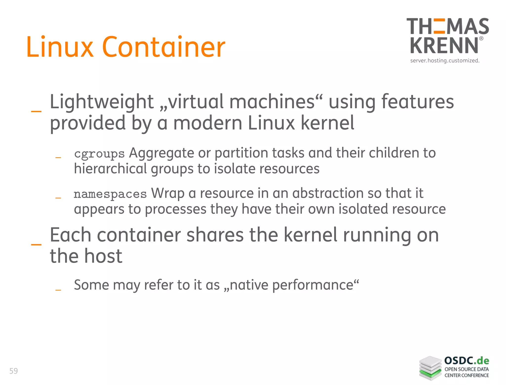 59
Linux Container
_ Lightweight „virtual machines“ using features
provided by a modern Linux kernel
_ cgroups Aggregate or partition tasks and their children to
hierarchical groups to isolate resources
_ namespaces Wrap a resource in an abstraction so that it
appears to processes they have their own isolated resource
_ Each container shares the kernel running on
the host
_ Some may refer to it as „native performance“
 