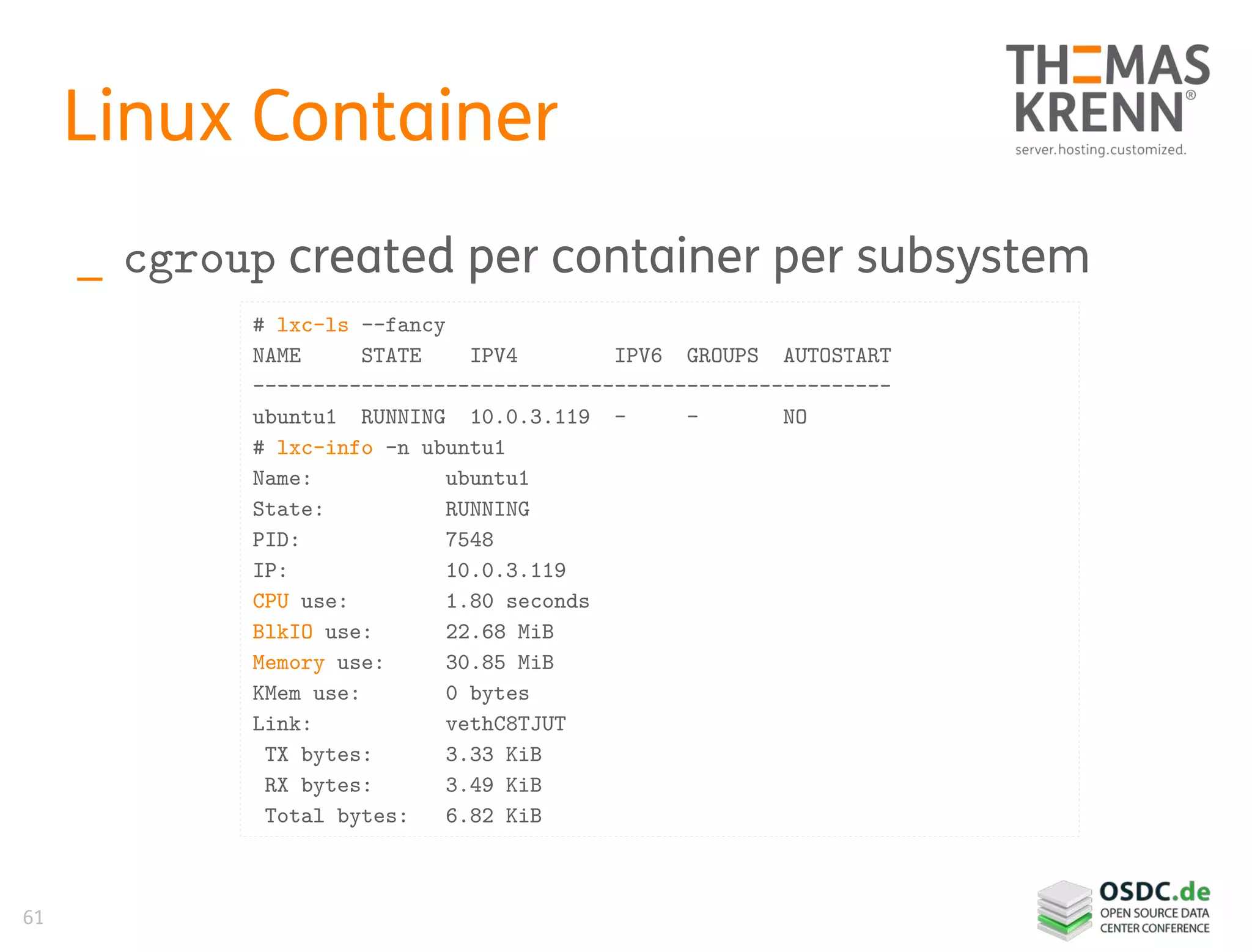 61
Linux Container
_ cgroup created per container per subsystem
# lxc-ls --fancy
NAME STATE IPV4 IPV6 GROUPS AUTOSTART
-----------------------------------------------------
ubuntu1 RUNNING 10.0.3.119 - - NO
# lxc-info -n ubuntu1
Name: ubuntu1
State: RUNNING
PID: 7548
IP: 10.0.3.119
CPU use: 1.80 seconds
BlkIO use: 22.68 MiB
Memory use: 30.85 MiB
KMem use: 0 bytes
Link: vethC8TJUT
TX bytes: 3.33 KiB
RX bytes: 3.49 KiB
Total bytes: 6.82 KiB
 