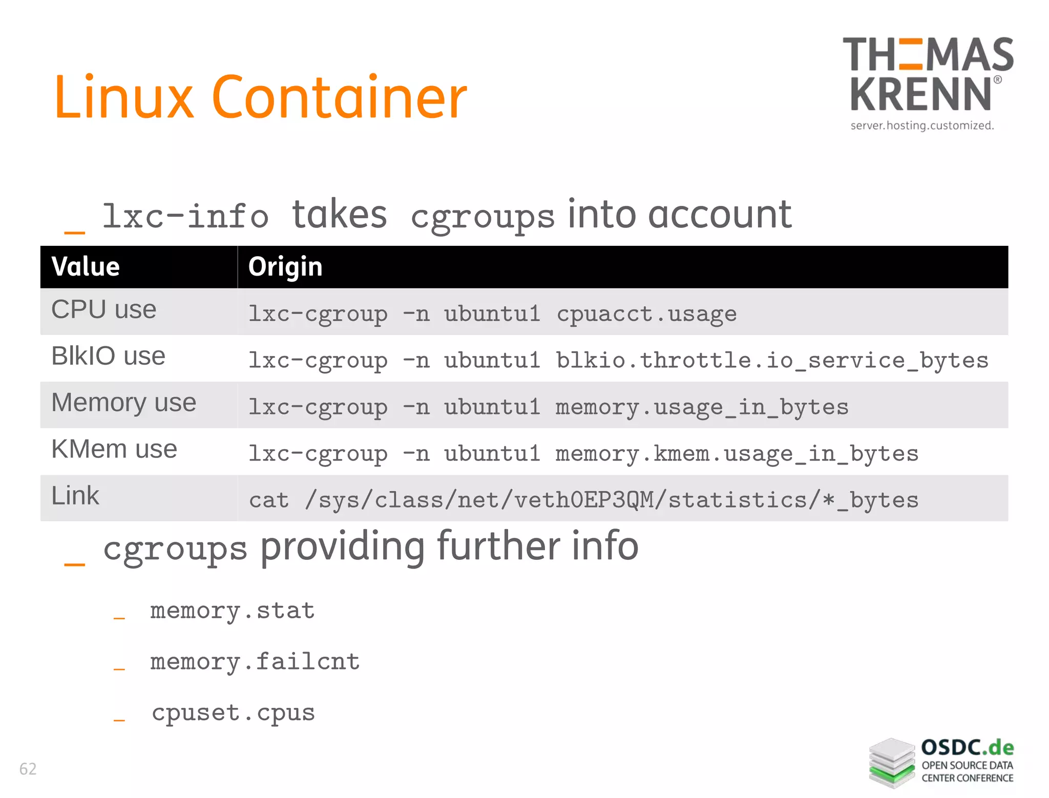 62
Linux Container
_ lxc-info takes cgroups into account
_ cgroups providing further info
_ memory.stat
_ memory.failcnt
_ cpuset.cpus
Value Origin
CPU use lxc-cgroup -n ubuntu1 cpuacct.usage
BlkIO use lxc-cgroup -n ubuntu1 blkio.throttle.io_service_bytes
Memory use lxc-cgroup -n ubuntu1 memory.usage_in_bytes
KMem use lxc-cgroup -n ubuntu1 memory.kmem.usage_in_bytes
Link cat /sys/class/net/veth0EP3QM/statistics/*_bytes
 